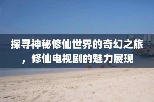 探尋神秘修仙世界的奇幻之旅，修仙電視劇的魅力展現(xiàn)