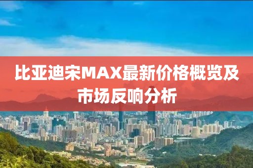 比亞迪宋MAX最新價格概覽及市場反響分析