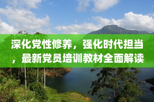 深化黨性修養(yǎng)，強(qiáng)化時(shí)代擔(dān)當(dāng)，最新黨員培訓(xùn)教材全面解讀