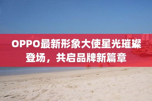 OPPO最新形象大使星光璀璨登場，共啟品牌新篇章