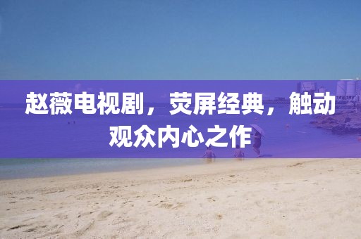 趙薇電視劇，熒屏經(jīng)典，觸動(dòng)觀眾內(nèi)心之作