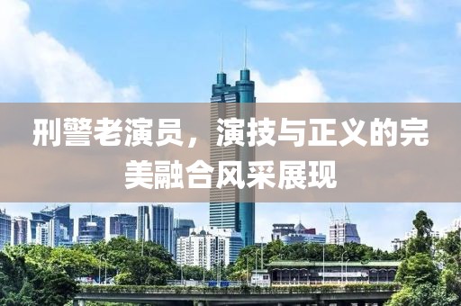 刑警老演員，演技與正義的完美融合風(fēng)采展現(xiàn)