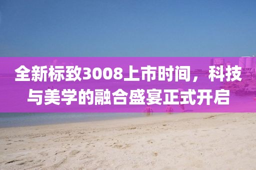全新標致3008上市時間，科技與美學的融合盛宴正式開啟
