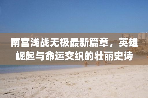 南宮淺戰(zhàn)無極最新篇章，英雄崛起與命運交織的壯麗史詩