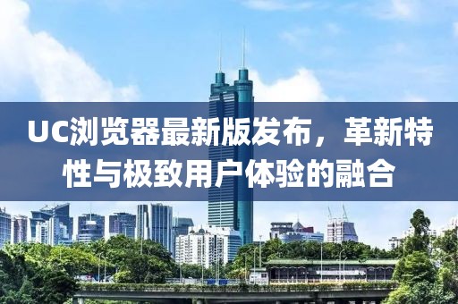 UC瀏覽器最新版發(fā)布，革新特性與極致用戶體驗(yàn)的融合