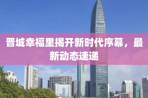 晉城幸福里揭開新時代序幕，最新動態(tài)速遞