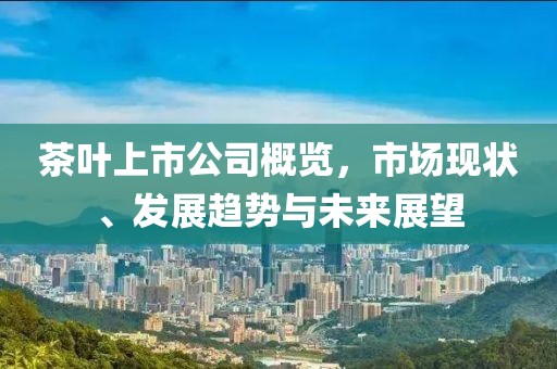 茶葉上市公司概覽，市場現(xiàn)狀、發(fā)展趨勢與未來展望