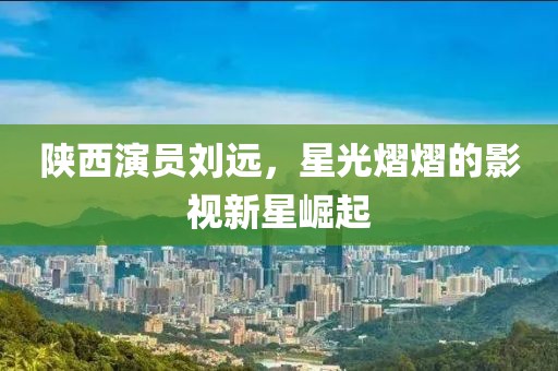 陜西演員劉遠(yuǎn)，星光熠熠的影視新星崛起