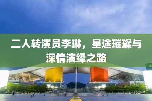 二人轉(zhuǎn)演員李琳，星途璀璨與深情演繹之路