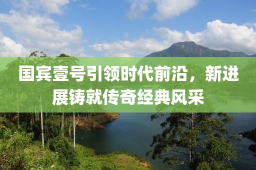 國賓壹號引領時代前沿，新進展鑄就傳奇經典風采