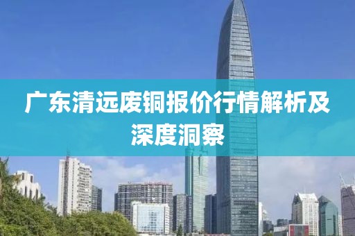 廣東清遠(yuǎn)廢銅報價行情解析及深度洞察