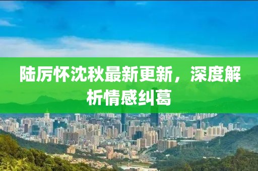 陸厲懷沈秋最新更新，深度解析情感糾葛
