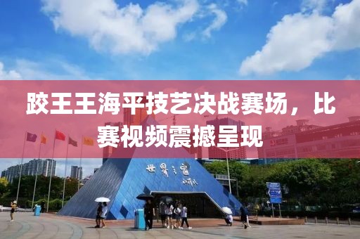 跤王王海平技藝決戰(zhàn)賽場，比賽視頻震撼呈現(xiàn)