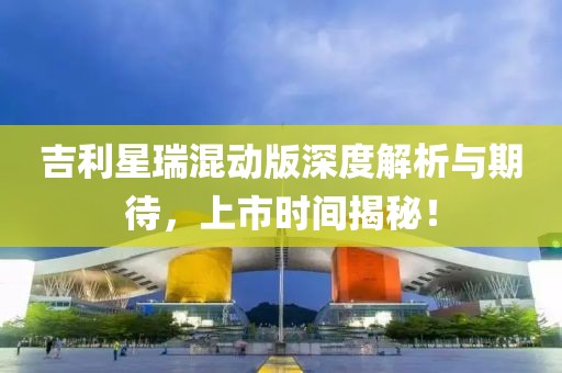 吉利星瑞混動(dòng)版深度解析與期待，上市時(shí)間揭秘！