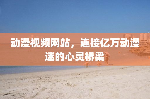 動(dòng)漫視頻網(wǎng)站，連接億萬動(dòng)漫迷的心靈橋梁