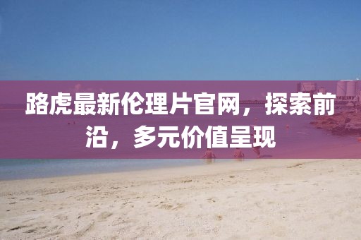路虎最新倫理片官網(wǎng)，探索前沿，多元價(jià)值呈現(xiàn)