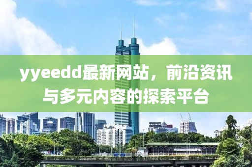 yyeedd最新網(wǎng)站，前沿資訊與多元內(nèi)容的探索平臺