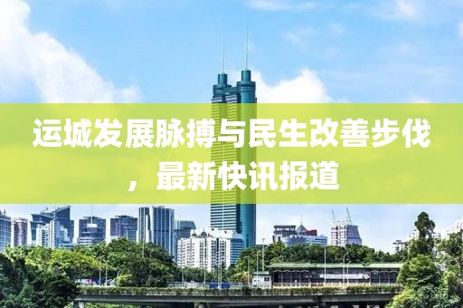 運(yùn)城發(fā)展脈搏與民生改善步伐，最新快訊報(bào)道