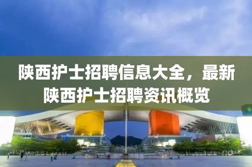 陜西護(hù)士招聘信息大全，最新陜西護(hù)士招聘資訊概覽