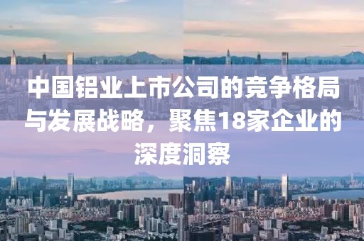 中國(guó)鋁業(yè)上市公司的競(jìng)爭(zhēng)格局與發(fā)展戰(zhàn)略，聚焦18家企業(yè)的深度洞察