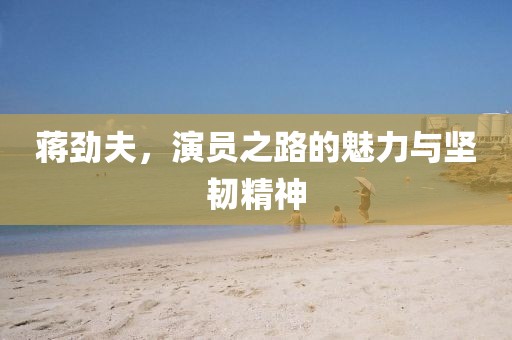 蔣勁夫，演員之路的魅力與堅(jiān)韌精神
