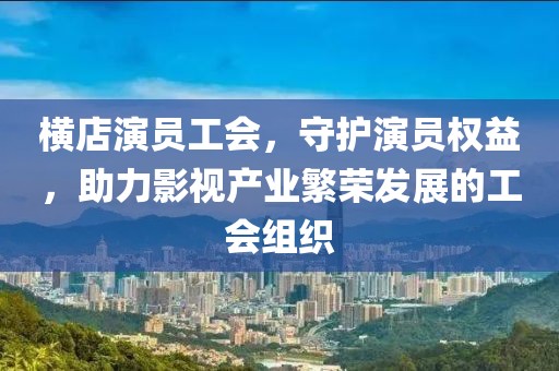 橫店演員工會，守護演員權(quán)益，助力影視產(chǎn)業(yè)繁榮發(fā)展的工會組織