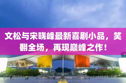 文松與宋曉峰最新喜劇小品，笑翻全場，再現(xiàn)巔峰之作！