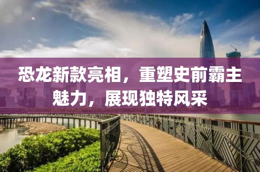 恐龍新款亮相，重塑史前霸主魅力，展現(xiàn)獨(dú)特風(fēng)采
