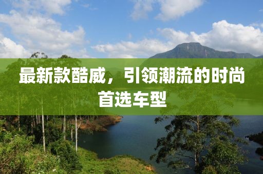 最新款酷威，引領(lǐng)潮流的時尚首選車型