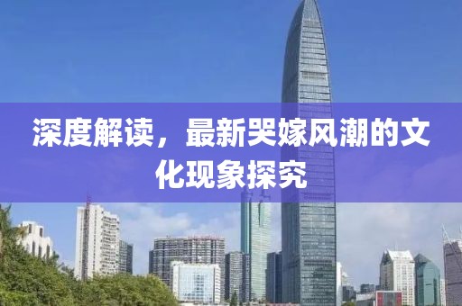 深度解讀，最新哭嫁風(fēng)潮的文化現(xiàn)象探究