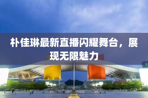 樸佳琳最新直播閃耀舞臺，展現無限魅力