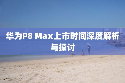 華為P8 Max上市時(shí)間深度解析與探討