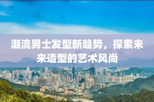 潮流男士發(fā)型新趨勢(shì)，探索未來(lái)造型的藝術(shù)風(fēng)尚