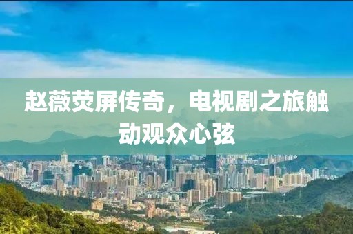 趙薇熒屏傳奇，電視劇之旅觸動(dòng)觀眾心弦