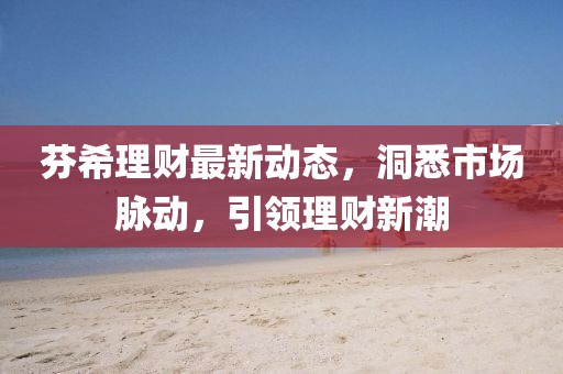 芬希理財(cái)最新動(dòng)態(tài)，洞悉市場(chǎng)脈動(dòng)，引領(lǐng)理財(cái)新潮