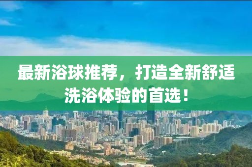 最新浴球推薦，打造全新舒適洗浴體驗(yàn)的首選！