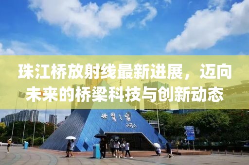 珠江橋放射線(xiàn)最新進(jìn)展，邁向未來(lái)的橋梁科技與創(chuàng)新動(dòng)態(tài)