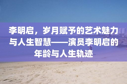 李明啟，歲月賦予的藝術(shù)魅力與人生智慧——演員李明啟的年齡與人生軌跡