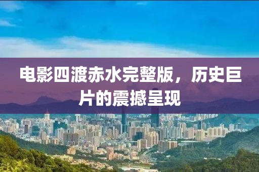 電影四渡赤水完整版，歷史巨片的震撼呈現(xiàn)