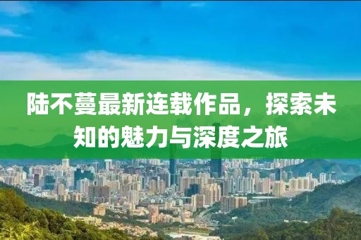 陸不蔓最新連載作品，探索未知的魅力與深度之旅