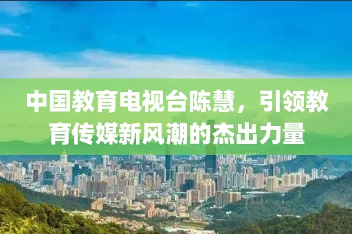 中國教育電視臺陳慧，引領(lǐng)教育傳媒新風(fēng)潮的杰出力量