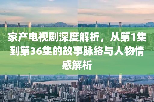 家產(chǎn)電視劇深度解析，從第1集到第36集的故事脈絡與人物情感解析