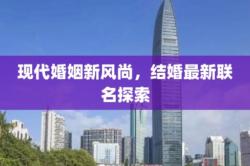 現(xiàn)代婚姻新風(fēng)尚，結(jié)婚最新聯(lián)名探索