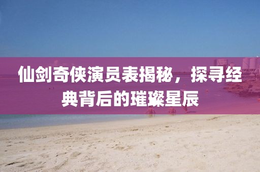 仙劍奇?zhèn)b演員表揭秘，探尋經(jīng)典背后的璀璨星辰