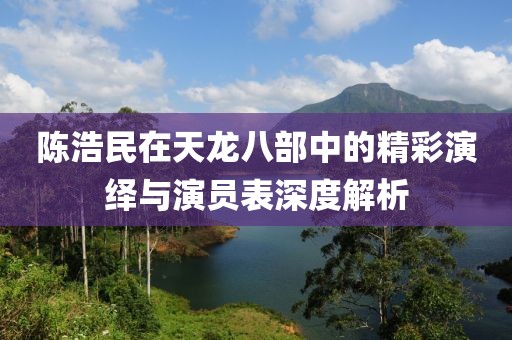 陳浩民在天龍八部中的精彩演繹與演員表深度解析