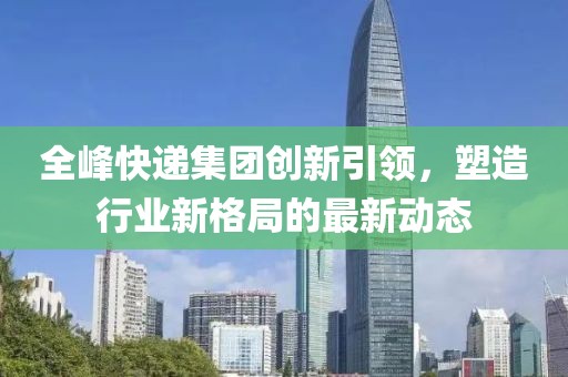 全峰快遞集團(tuán)創(chuàng)新引領(lǐng)，塑造行業(yè)新格局的最新動(dòng)態(tài)