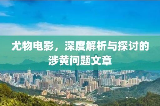 尤物電影，深度解析與探討的涉黃問(wèn)題文章