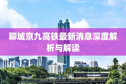 聊城京九高鐵最新消息深度解析與解讀