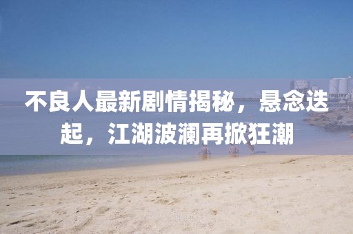 不良人最新劇情揭秘，懸念迭起，江湖波瀾再掀狂潮