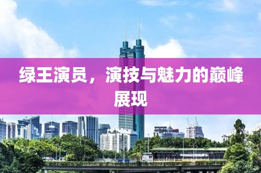 綠王演員，演技與魅力的巔峰展現(xiàn)